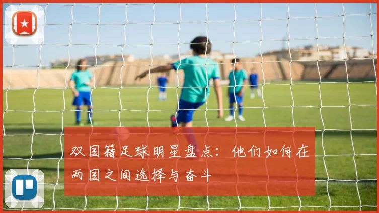 双国籍足球明星盘点：他们如何在两国之间选择与奋斗