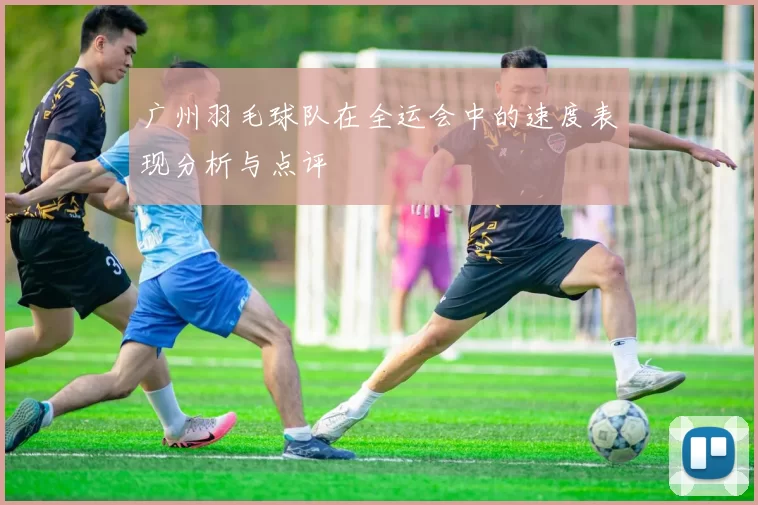 广州羽毛球队在全运会中的速度表现分析与点评