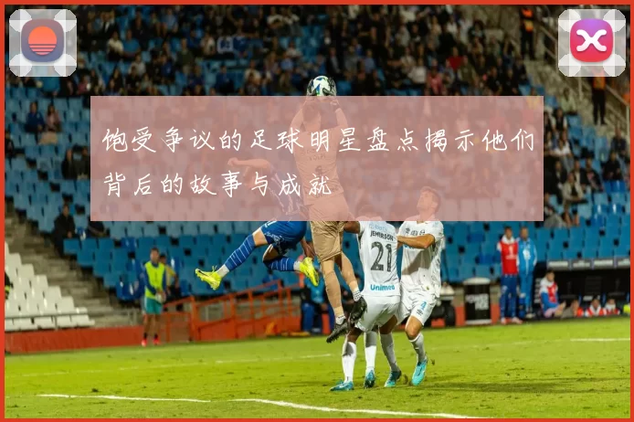 饱受争议的足球明星盘点揭示他们背后的故事与成就