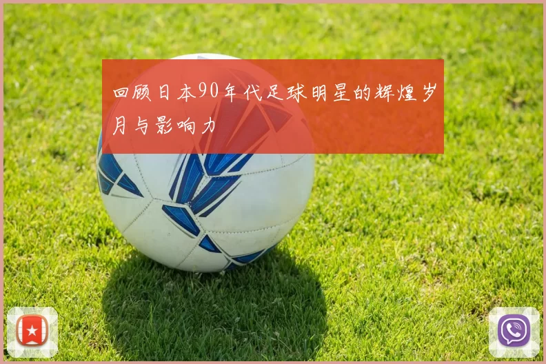 回顾日本90年代足球明星的辉煌岁月与影响力