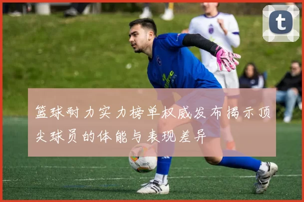 篮球耐力实力榜单权威发布揭示顶尖球员的体能与表现差异