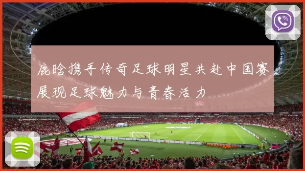 鹿晗携手传奇足球明星共赴中国赛展现足球魅力与青春活力
