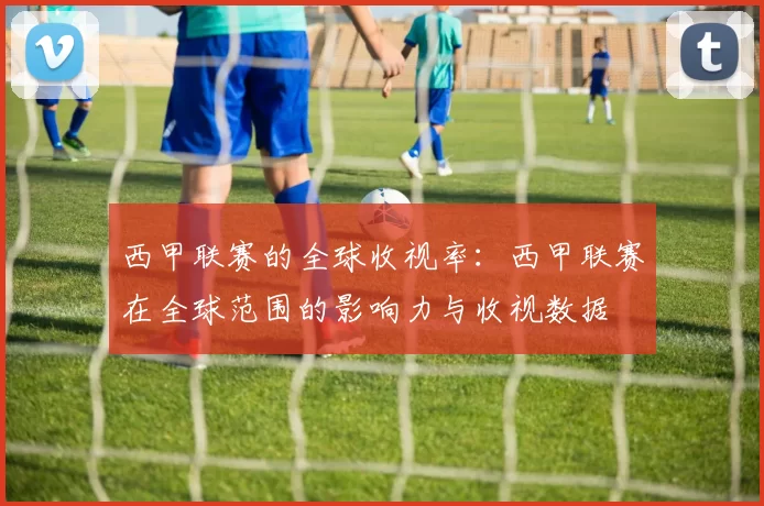 西甲联赛的全球收视率：西甲联赛在全球范围的影响力与收视数据