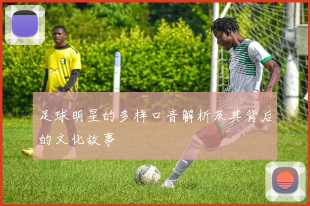足球明星的多样口音解析及其背后的文化故事