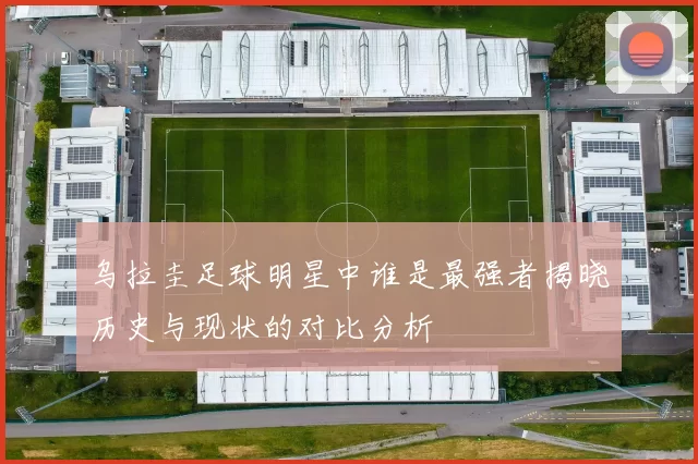 乌拉圭足球明星中谁是最强者揭晓历史与现状的对比分析