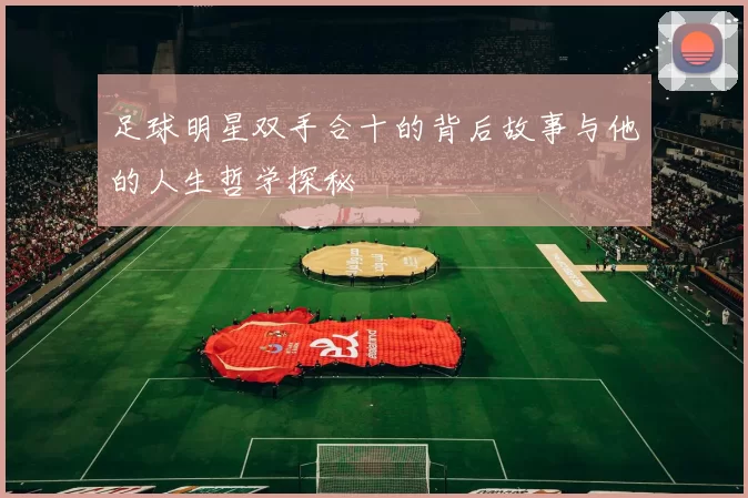 足球明星双手合十的背后故事与他的人生哲学探秘