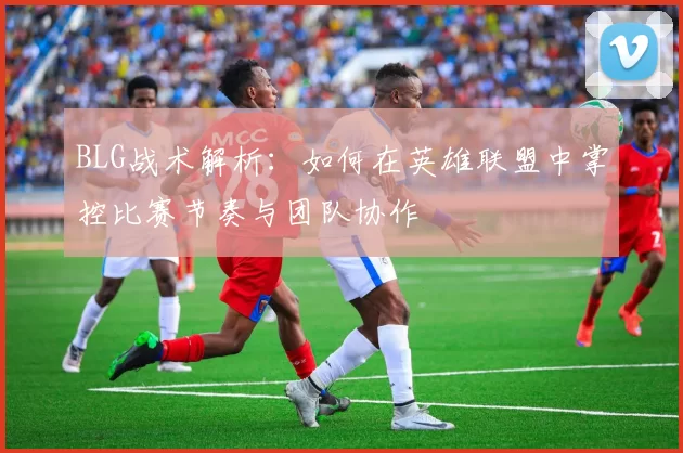 BLG战术解析：如何在英雄联盟中掌控比赛节奏与团队协作