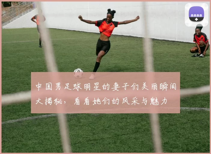 中国男足球明星的妻子们美丽瞬间大揭秘，看看她们的风采与魅力