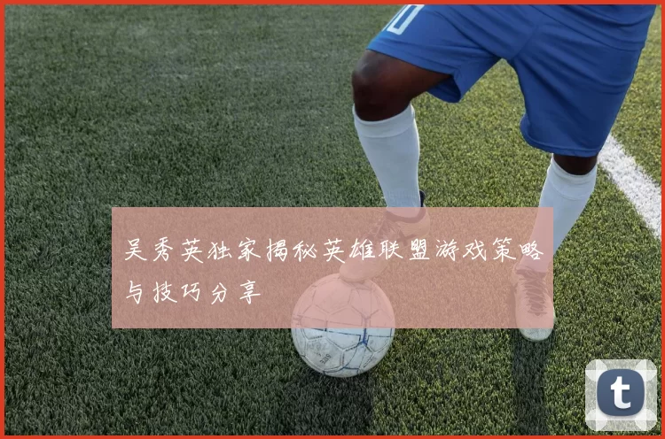 吴秀英独家揭秘英雄联盟游戏策略与技巧分享