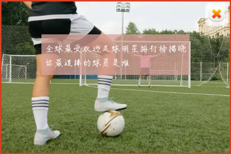 全球最受欢迎足球明星排行榜揭晓你最追捧的球员是谁