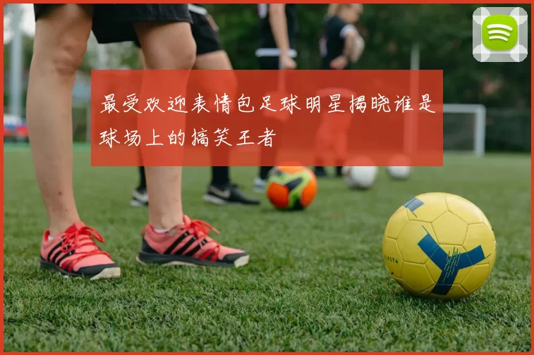 最受欢迎表情包足球明星揭晓谁是球场上的搞笑王者