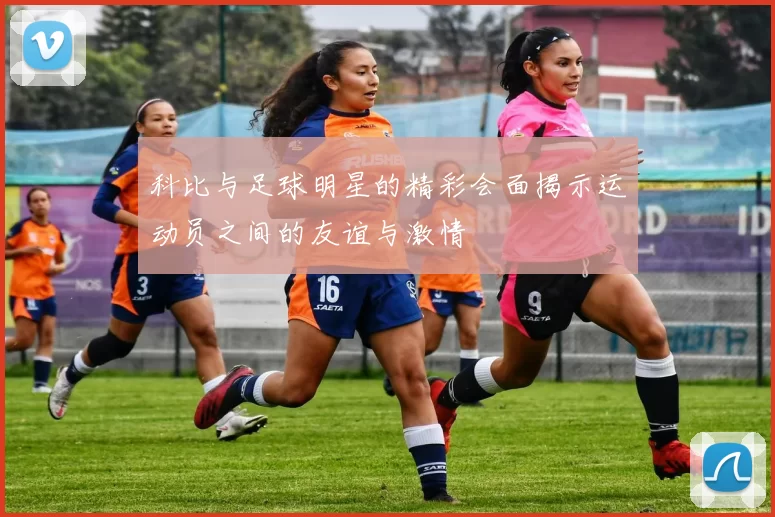 科比与足球明星的精彩会面揭示运动员之间的友谊与激情