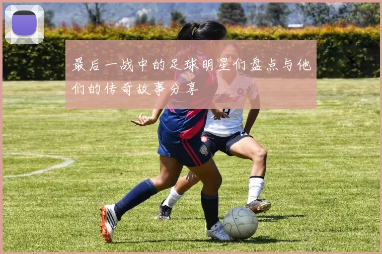 最后一战中的足球明星们盘点与他们的传奇故事分享
