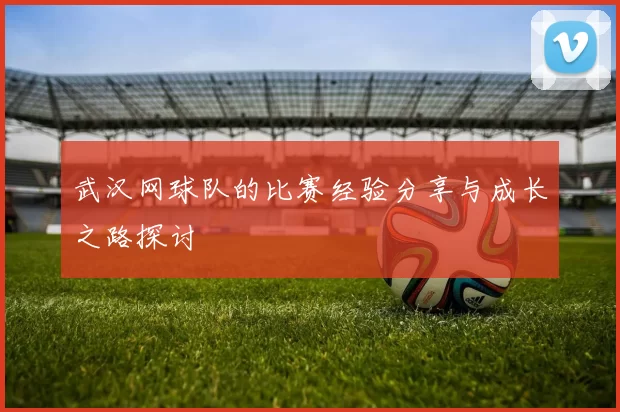 武汉网球队的比赛经验分享与成长之路探讨