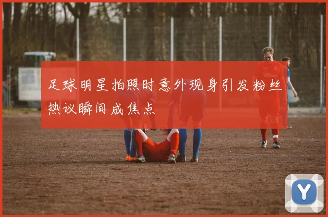 足球明星拍照时意外现身引发粉丝热议瞬间成焦点