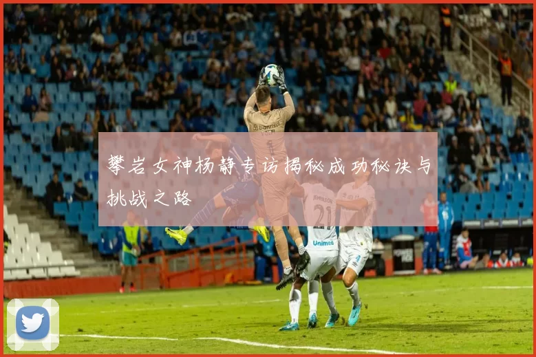 攀岩女神杨静专访揭秘成功秘诀与挑战之路