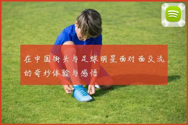 在中国街头与足球明星面对面交流的奇妙体验与感悟