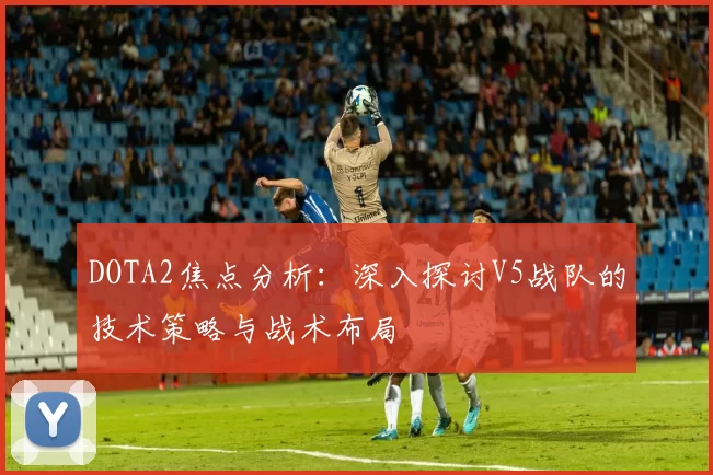 DOTA2焦点分析：深入探讨V5战队的技术策略与战术布局