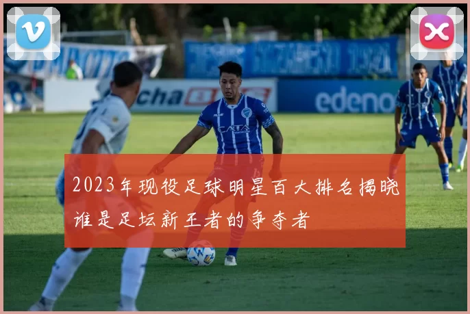 2023年现役足球明星百大排名揭晓谁是足坛新王者的争夺者