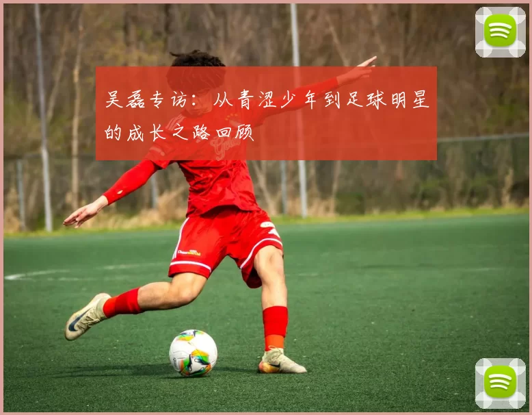 吴磊专访：从青涩少年到足球明星的成长之路回顾
