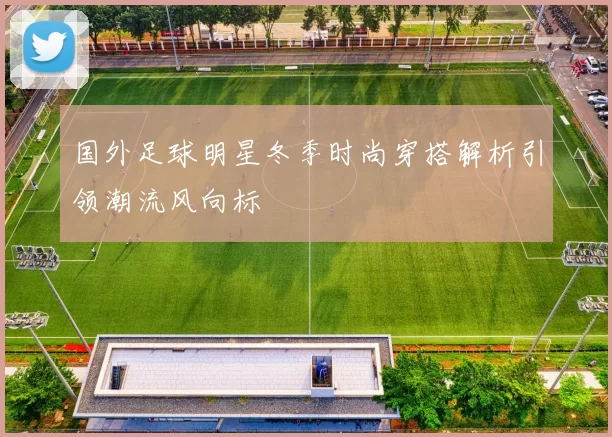国外足球明星冬季时尚穿搭解析引领潮流风向标