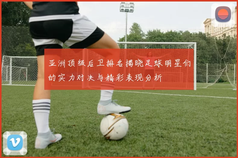 亚洲顶级后卫排名揭晓足球明星们的实力对决与精彩表现分析