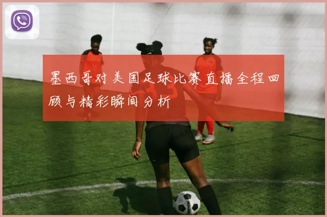 墨西哥对美国足球比赛直播全程回顾与精彩瞬间分析