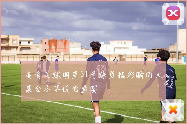 高清足球明星31号球员精彩瞬间大集合尽享视觉盛宴