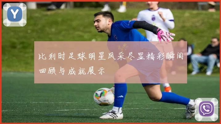 比利时足球明星风采尽显精彩瞬间回顾与成就展示