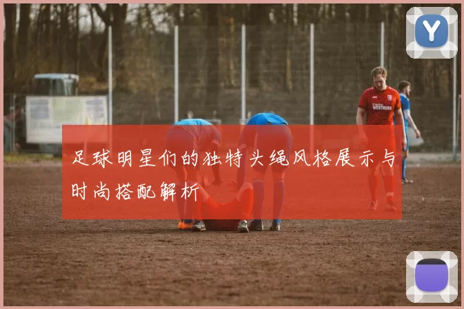 足球明星们的独特头绳风格展示与时尚搭配解析
