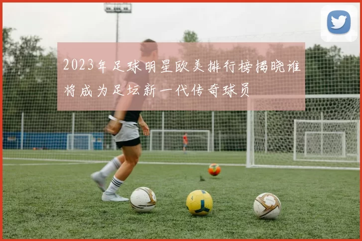 2023年足球明星欧美排行榜揭晓谁将成为足坛新一代传奇球员
