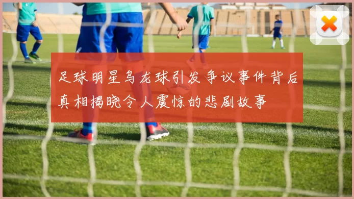 足球明星乌龙球引发争议事件背后真相揭晓令人震惊的悲剧故事