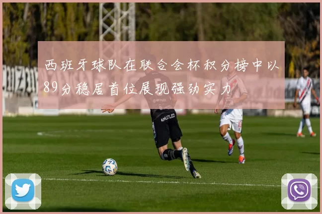 西班牙球队在联合会杯积分榜中以89分稳居首位展现强劲实力