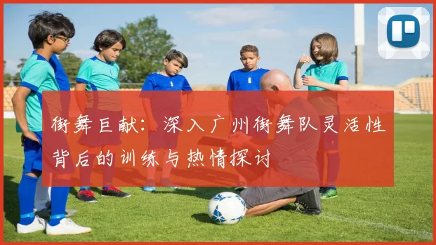 街舞巨献：深入广州街舞队灵活性背后的训练与热情探讨