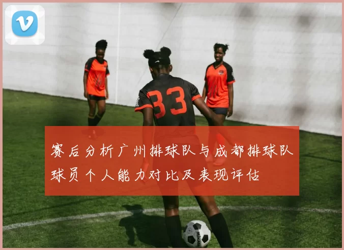赛后分析广州排球队与成都排球队球员个人能力对比及表现评估