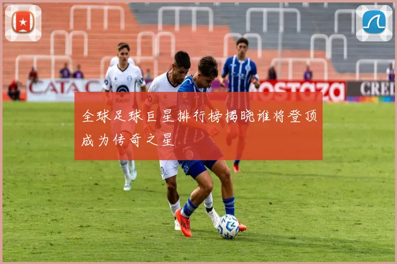 全球足球巨星排行榜揭晓谁将登顶成为传奇之星