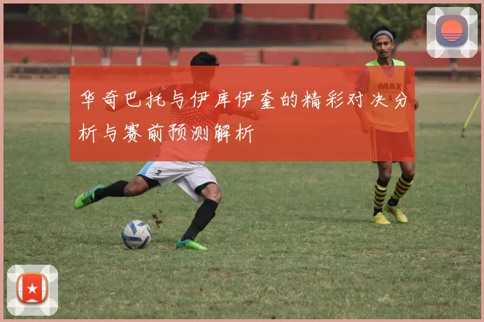 华奇巴托与伊库伊奎的精彩对决分析与赛前预测解析