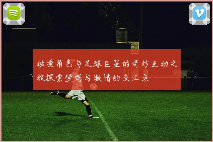 动漫角色与足球巨星的奇妙互动之旅探索梦想与激情的交汇点
