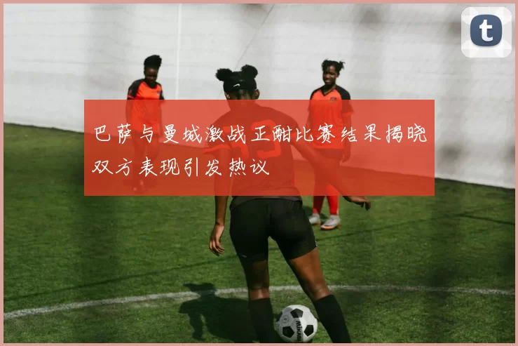 巴萨与曼城激战正酣比赛结果揭晓双方表现引发热议