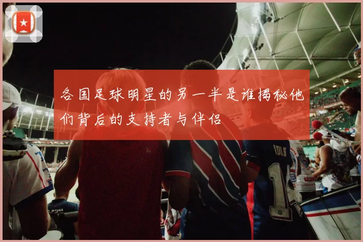 各国足球明星的另一半是谁揭秘他们背后的支持者与伴侣