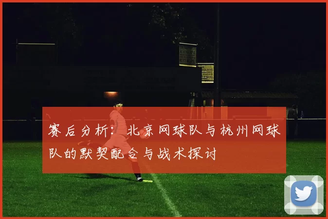 赛后分析：北京网球队与杭州网球队的默契配合与战术探讨