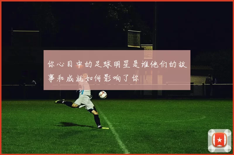 你心目中的足球明星是谁他们的故事和成就如何影响了你