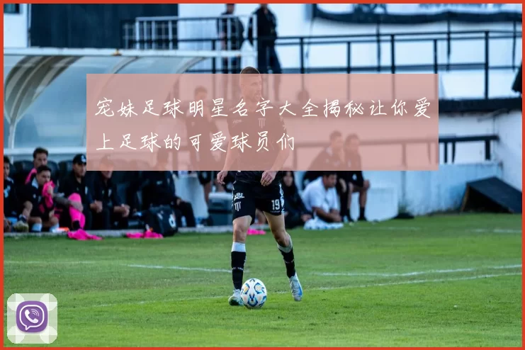 宠妹足球明星名字大全揭秘让你爱上足球的可爱球员们