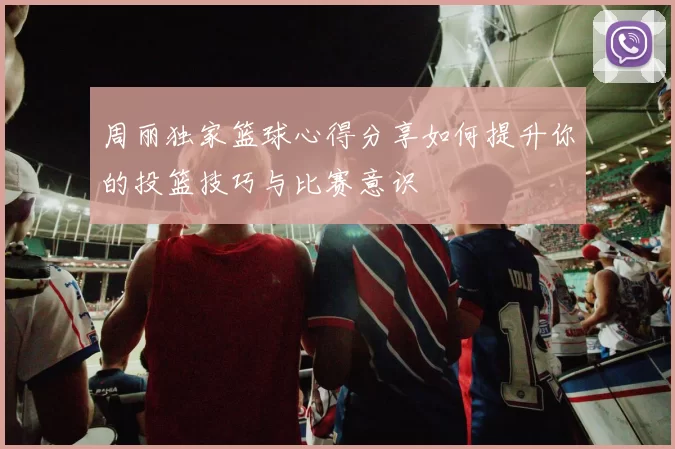周丽独家篮球心得分享如何提升你的投篮技巧与比赛意识