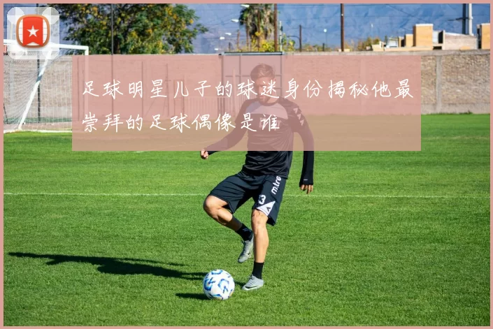 足球明星儿子的球迷身份揭秘他最崇拜的足球偶像是谁