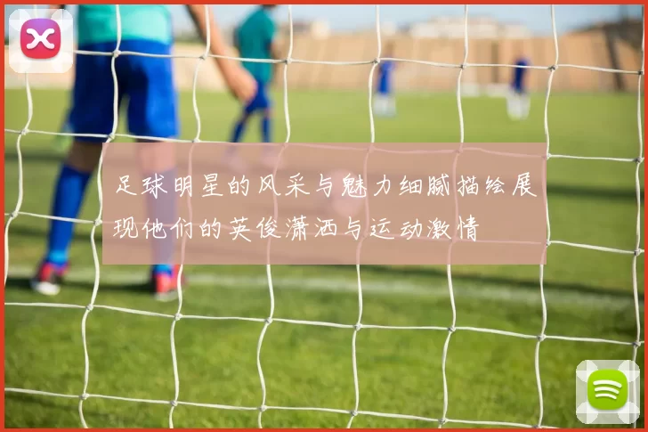 足球明星的风采与魅力细腻描绘展现他们的英俊潇洒与运动激情