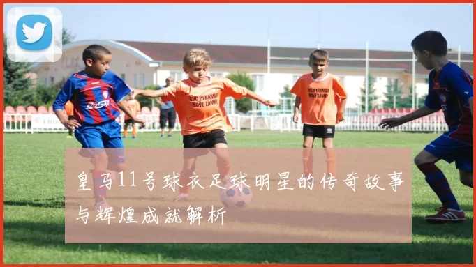 皇马11号球衣足球明星的传奇故事与辉煌成就解析