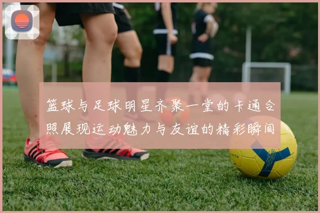 篮球与足球明星齐聚一堂的卡通合照展现运动魅力与友谊的精彩瞬间