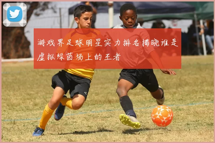 游戏界足球明星实力排名揭晓谁是虚拟绿茵场上的王者