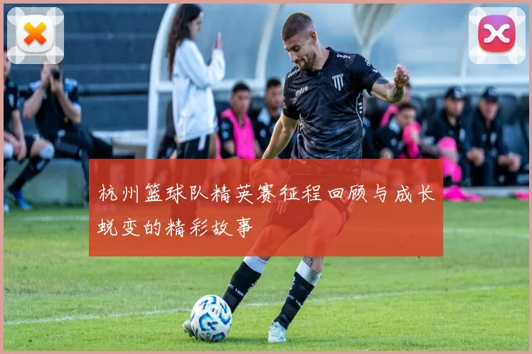 杭州篮球队精英赛征程回顾与成长蜕变的精彩故事